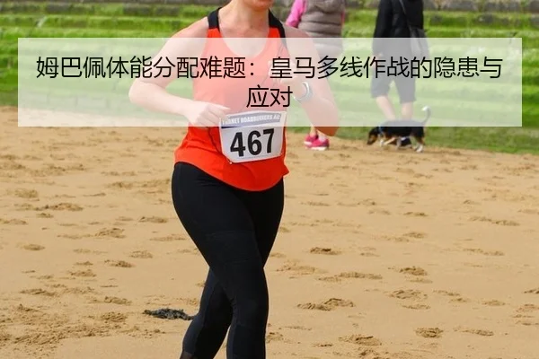 姆巴佩体能分配难题：皇马多线作战的隐患与应对